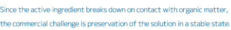 Since the active ingredient breaks down on contact with organic matter, the commercial challenge is preservation of the solution in a stable state.