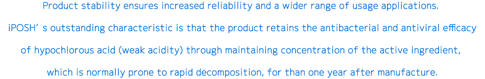 Product stability ensures increased reliability and a wider range of usage applications. iPOSH’s outstanding characteristic is that the product retains the antibacterial and antiviral efficacy of hypochlorous acid (weak acidity) through maintaining concentration of the active ingredient, which is normally prone to rapid decomposition, for than one year after manufacture.