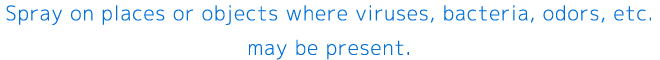 Spray on places or objects where viruses, bacteria, odors, etc. may be present.