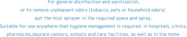 For general disinfection and sanitization, or to remove unpleasant odors (tobacco, pets or household odors) put the mist sprayer in the required space and spray.Suitable for use anywhere that hygiene management is required: in hospitals, clinics, pharmacies,daycare centers, schools and care facilities, as well as in the home.