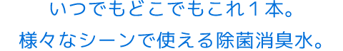 いつでもどこでもこれ１本。様々なシーンで使える除菌消臭水。